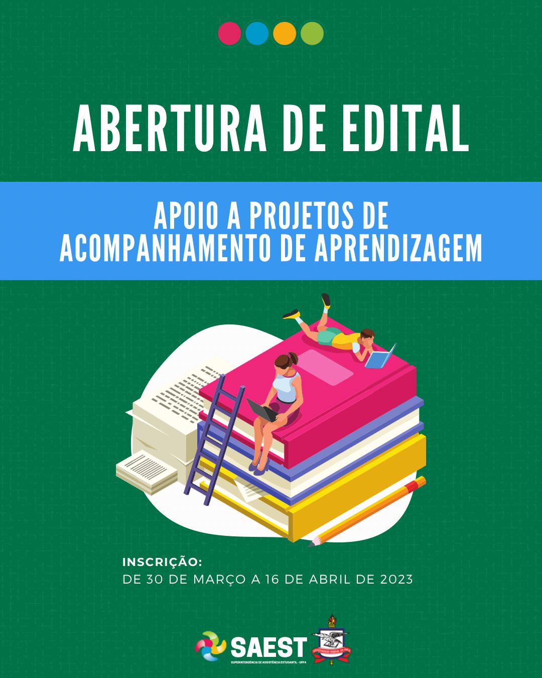 Card Informativo. Sobre um fundo verde, no topo, centralizadas, quatro bolinhas nas cores: vermelho, azul, amarelo e verde. Abaixo, em letras brancas: ABERTURA DE EDITAL. Abaixo, em um faixa azul, em letras brancas: APOIO A PROJETOS DE ACOMPANHAMENTO DE APRENDIZAGEM. Logo depois, uma figura de um menino lendo e de uma menina usando um notebook, sentados em uma pilha de grandes livros amontoados. Abaixo, em letras brancas: Inscrição - de 30 de março a 16 de abril de 2023. Na base, a logo da Saest e da UFPA.