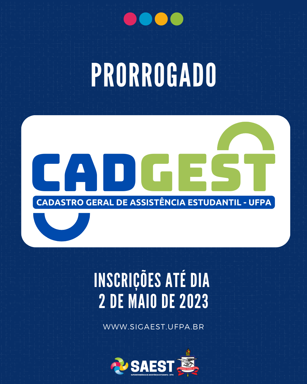 Descrição da imagem - CARD INFORMATIVO: Sobre um fundo azul e branco, no topo, centralizadas, quatro bolinhas nas cores: vermelho, azul, amarelo e verde. Abaixo, escrito em letras brancas: Prorrogado. Embaixo, escrito em letras grandes coloridas: CADGEST. Cadastro Geral de Assistência Estudantil. Abaixo, em letras brancas: Inscrições até dia 2 de maio de 2023. www.sigaest.ufpa.br. Na base, o logo da Saest e o Brasão da UFPA.