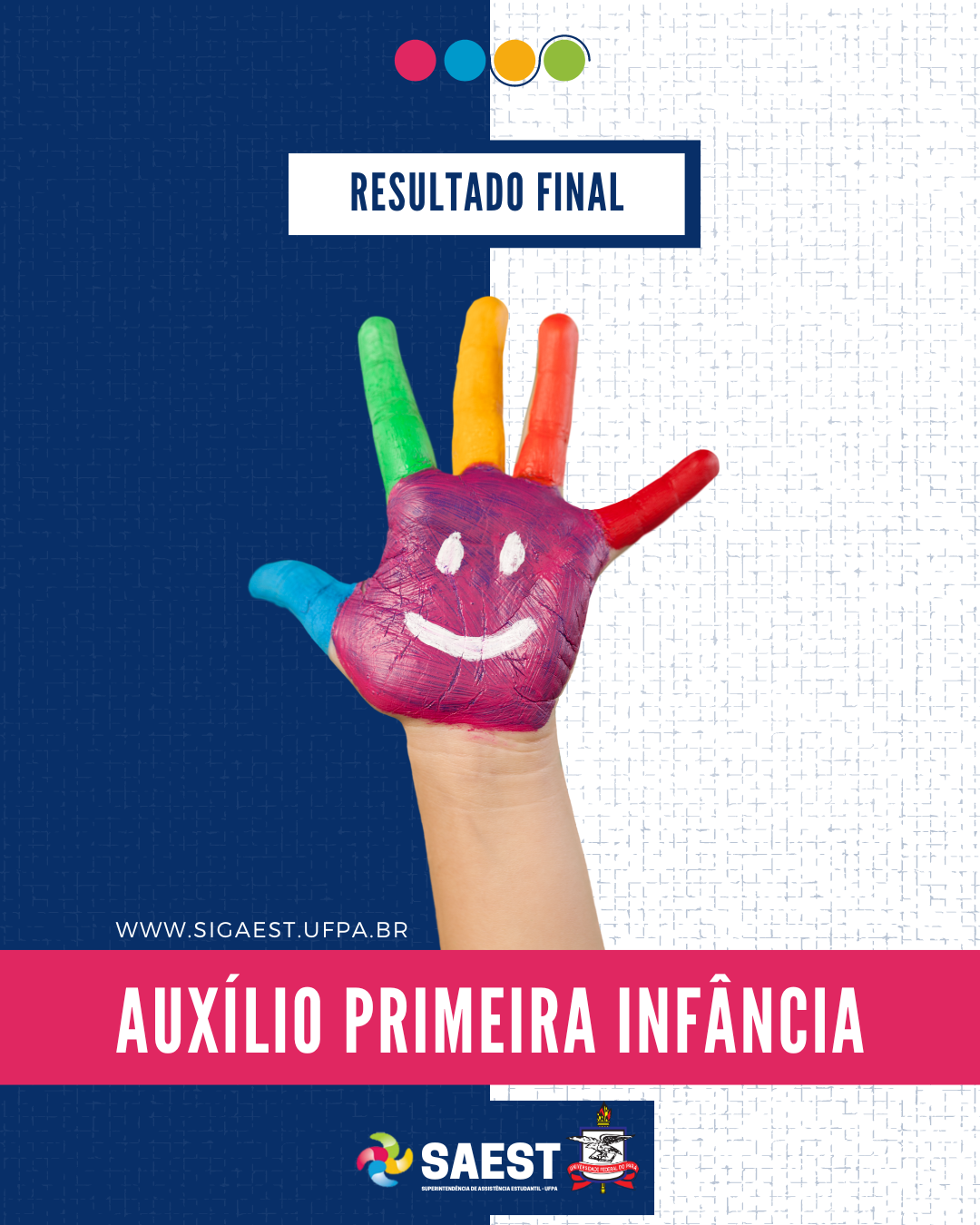 CARD INFORMATIVO: Sobre um fundo azul e branco, no topo, centralizadas, quatro bolinhas nas cores: vermelho, azul, amarelo e verde. Abaixo, em um retângulo branco, em letras azuis: RESULTADO FINAL. No centro, uma mão pintada nas cores: rosa, azul, verde, amarelo, laranja e vermelho. Abaixo em letras brancas: WWW.SIGAEST.UFPA.BR. Abaixo, escrito em um retângulo rosa pink, em letras brancas: AUXÍLIO PRIMEIRA INFÂNCIA. Na base, a logo da Saest e da UFPA.