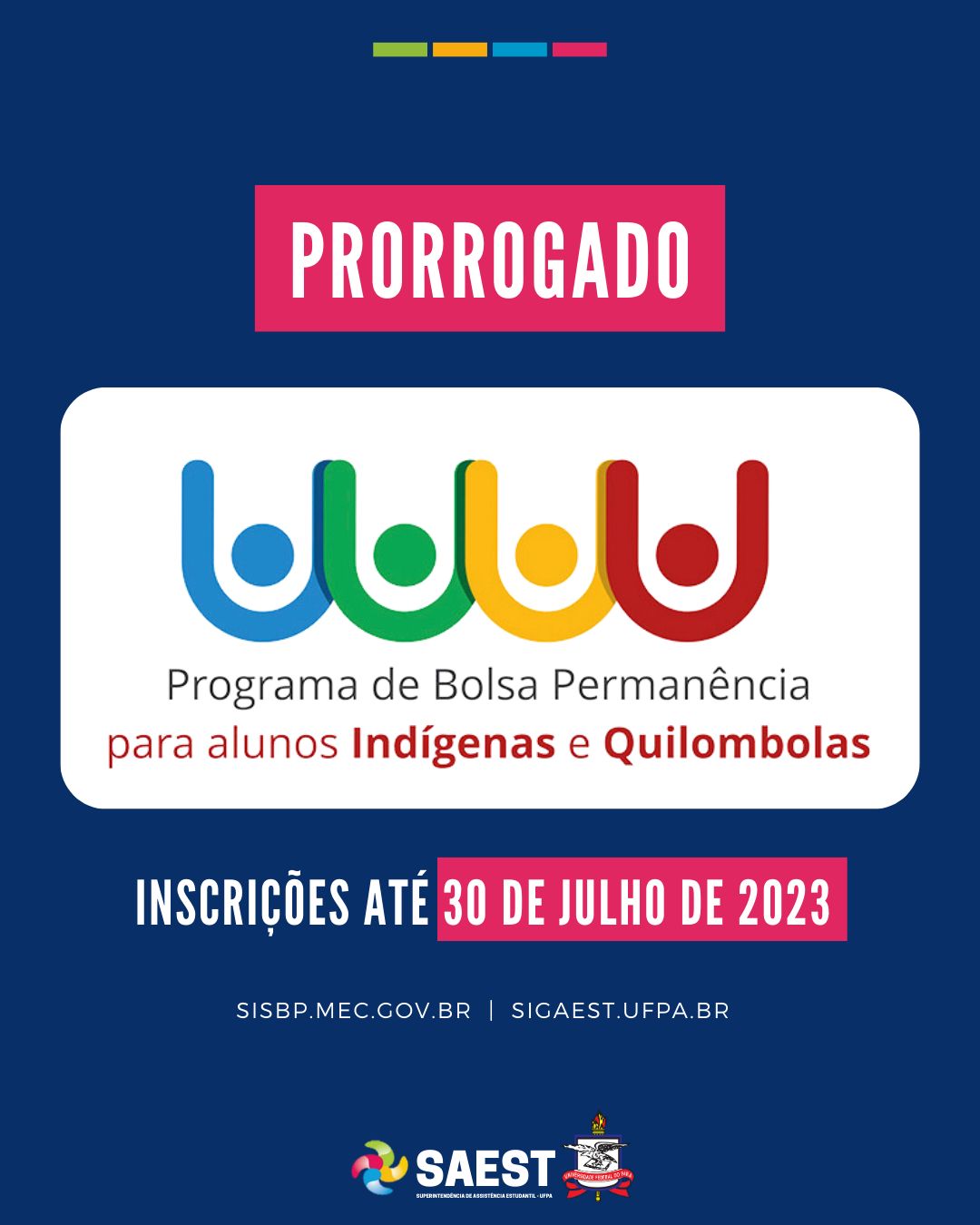 Descrição da imagem - CARD INFORMATIVO: Sobre um fundo azul, no topo, centralizadas, quatro pequenos retângulos nas cores: vermelho, azul, amarelo e verde. Abaixo, escrito em letras brancas, em um retângulo rosa: PRORROGADO. Embaixo, o logo do Programa Bolsa Permanência – MEC para alunos Indígenas e Quilombolas. Abaixo: INSCRIÇÕES ATÉ 30 DE JULHO DE 2023. SISBP.MEC.GOV.BR | SIGAEST.UFPA.BR. Na base o logo da Saest e o Brasão da UFPA.