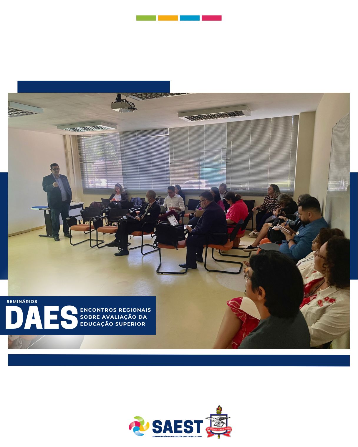 DESCRIÇÃO DA IMAGEM – Sobre um fundo azul e branco, no topo, centralizadas, quatro pequenos retângulos nas cores: verde, amarelo, azul e rosa. Logo em seguida, uma foto colorida. Na foto, um homem aparece apontando para um slide, enquanto várias pessoas na plateia olham para ele.  No canto direito da foto está escrito: Seminários - DAES – ENCONTROS REGIONAIS SOBRE AVALIAÇÃO DA EDUCAÇÃO SUPERIOR. Na base, o logo da Saest e o Brasão da UFPA.