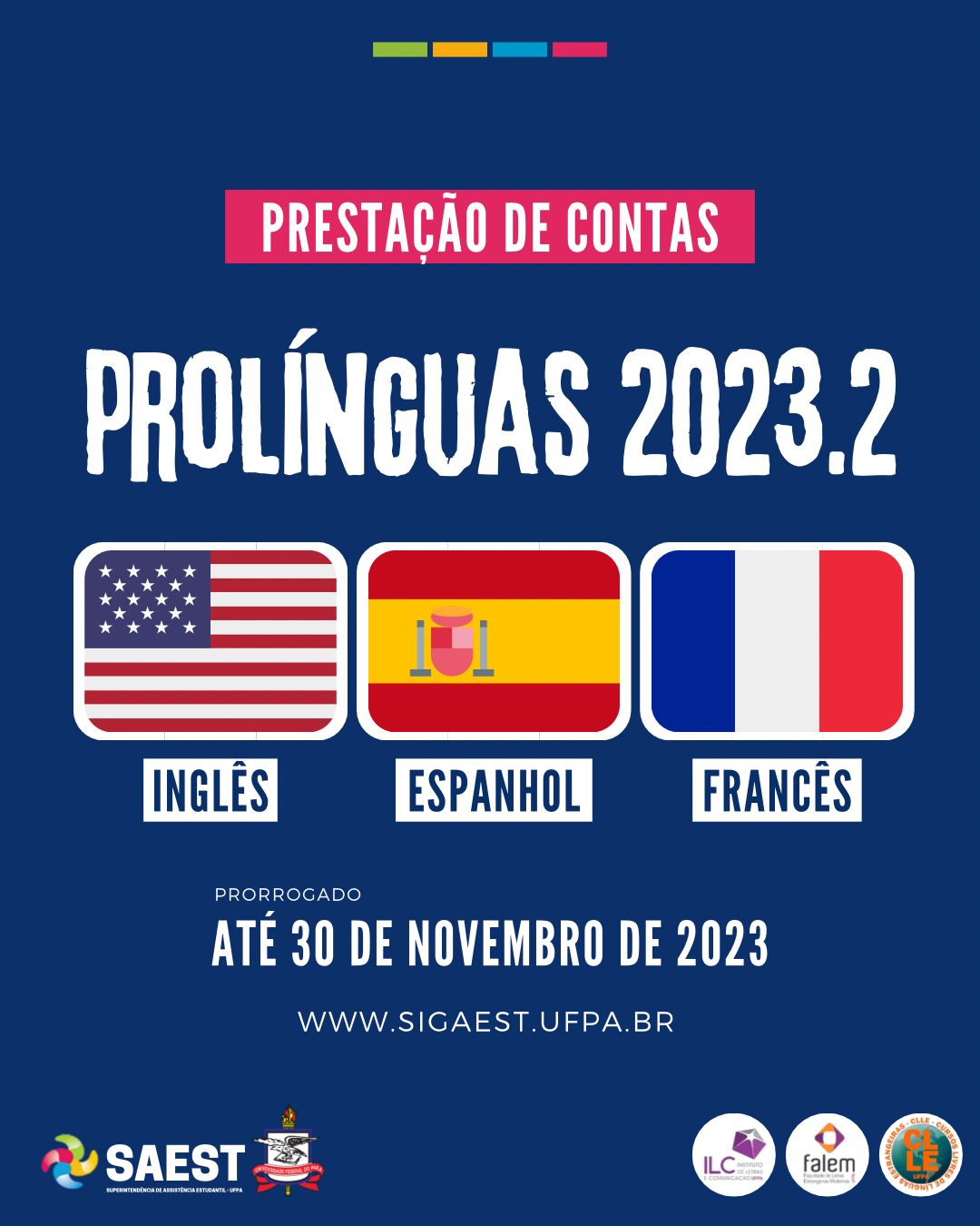Descrição da imagem - Sobre um fundo azul escuro, no alto, centralizado, quatro retângulos coloridos nas cores: verde, amarelo, azul e rosa. Abaixo, escrito em letras brancas sobre um retângulo rosa: prestação de contas. No centro Pró-Línguas 2023.2. No centro as bandeiras dos Estados Unidos, da Espanha e da França. Abaixo: prorrogado – até 30 de novembro de 2023. WWW.SIGAEST.UFPA.BR. Na base, à esquerda o logo da SAEST e o Brasão da UFPA, à direita os logos dos Cursos Livres, do ILC e da Faculdade de Línguas Estrangeiras.