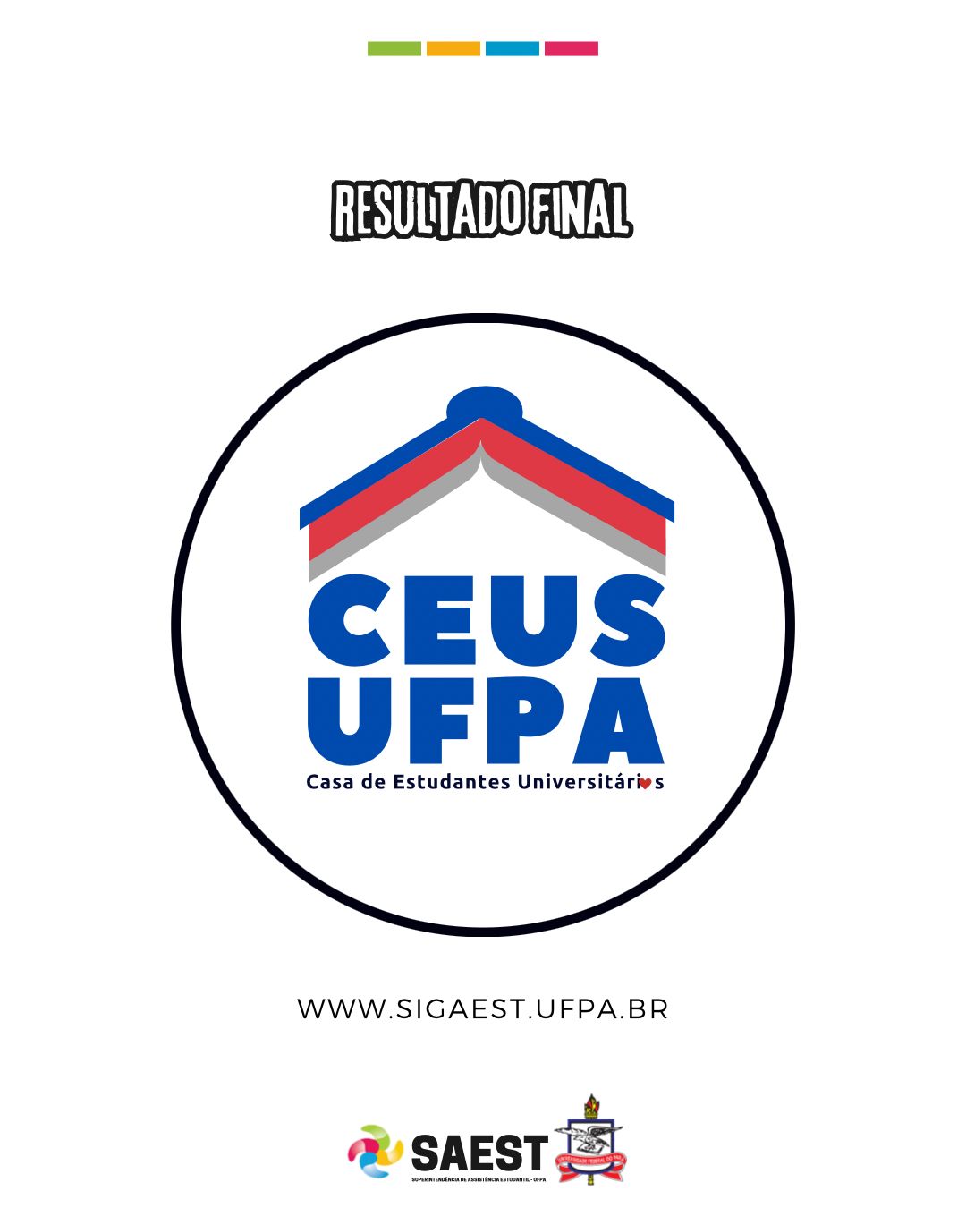 Card informativo - Sobre um fundo branco, no topo, centralizados, quatro pequenos retângulos nas cores: verde, amarelo, azul e rosa. Em seguida, escrito: RESULTADO FINAL. Abaixo, à esquerda o logo da Casa Estudantil. O logo é composto de um livro aberto de cabeça para baixo imitando o telhado de uma casa nas cores azul e vermelha. Abaixo do livro, está escrito em letras azuis: CEUS UFPA, Casa de Estudantes Universitários. Na palavra universitária a letra “o” foi substituída por um coração vermelho. Em volta do logo, está um círculo preto. Mais abaixo escrito: WWW.SIGAEST.UFPA.BR. Na base, centralizados, o logo da SAEST e o Brasão da UFPA.