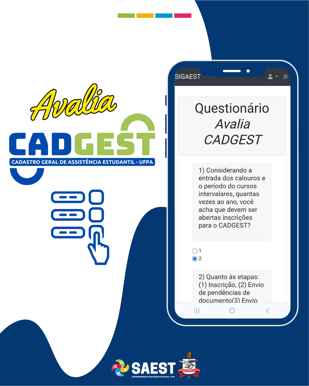 Descrição das imagens - DESCRIÇÃO DA IMAGEM – Sobre um fundo branco e azul, no topo, centralizados, quatro pequenos retângulos nas cores: verde, amarelo, azul e rosa. Abaixo, no canto esquerdo da imagem, escrito em letras amarelas: Avalia. Abaixo: o logo do Cadastro Geral de Assistência Estudantil. Abaixo: vários quadrados com uma mão em cima de um deles. No canto direito, a figura de um celular. No celular está aberto o site do Questionário Avalia CADGEST. Abaixo da figura, o logo da Saest e o Brasão da UFPA.