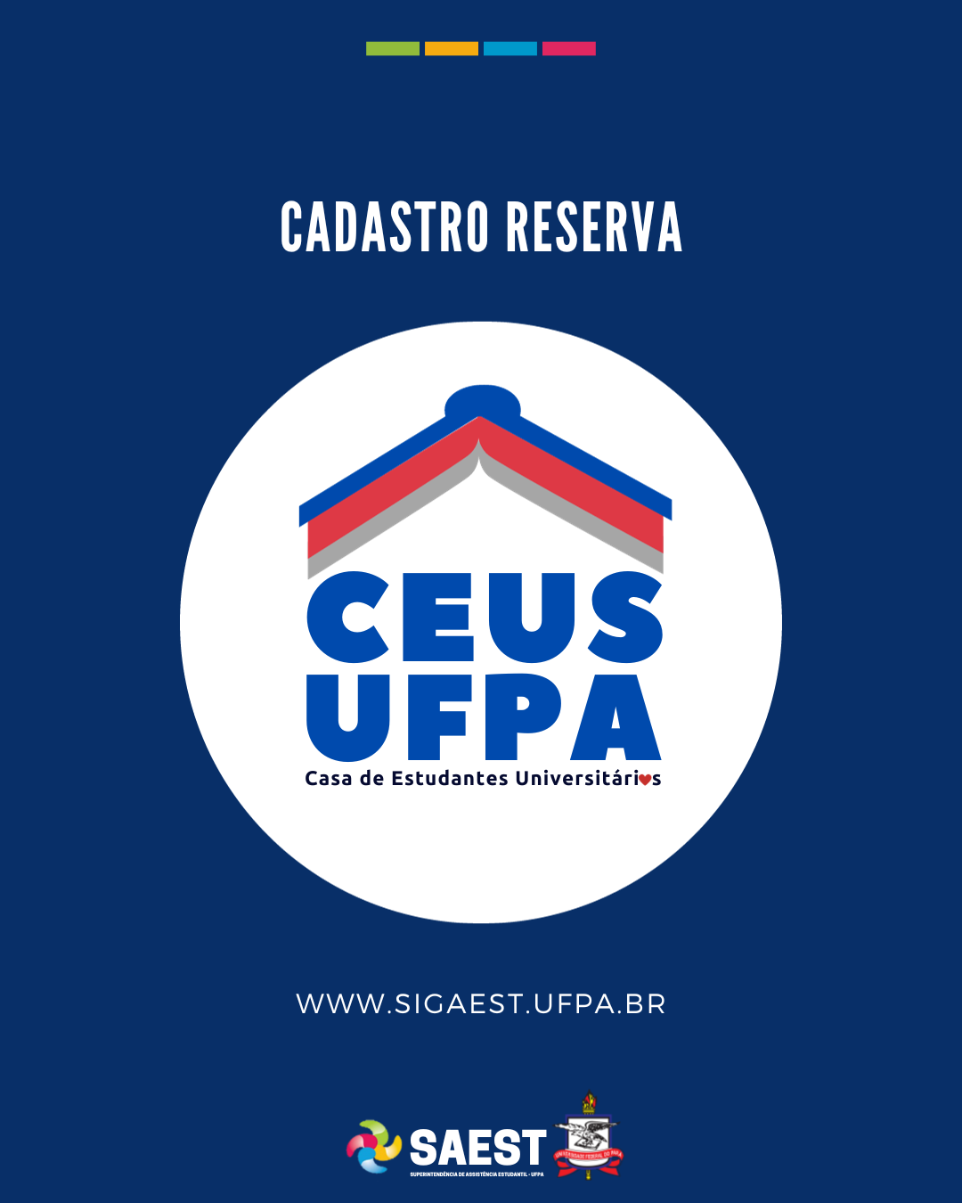 Card informativo - Sobre um fundo azul, no topo, centralizados, quatro pequenos retângulos nas cores: verde, amarelo, azul e rosa. Em seguida, escrito em letras brancas: CADASTRO RESERVA. Abaixo, à esquerda o logo da Casa Estudantil. O logo é composto de um livro aberto de cabeça para baixo imitando o telhado de uma casa nas cores azul e vermelha. Abaixo do livro, está escrito em letras azuis: CEUS UFPA, Casa de Estudantes Universitários. Na palavra universitária a letra “o” foi substituída por um coração vermelho. Em volta do logo, está um círculo preto. Mais abaixo escrito: WWW.SIGAEST.UFPA.BR. Na base, centralizados, o logo da SAEST e o Brasão da UFPA.