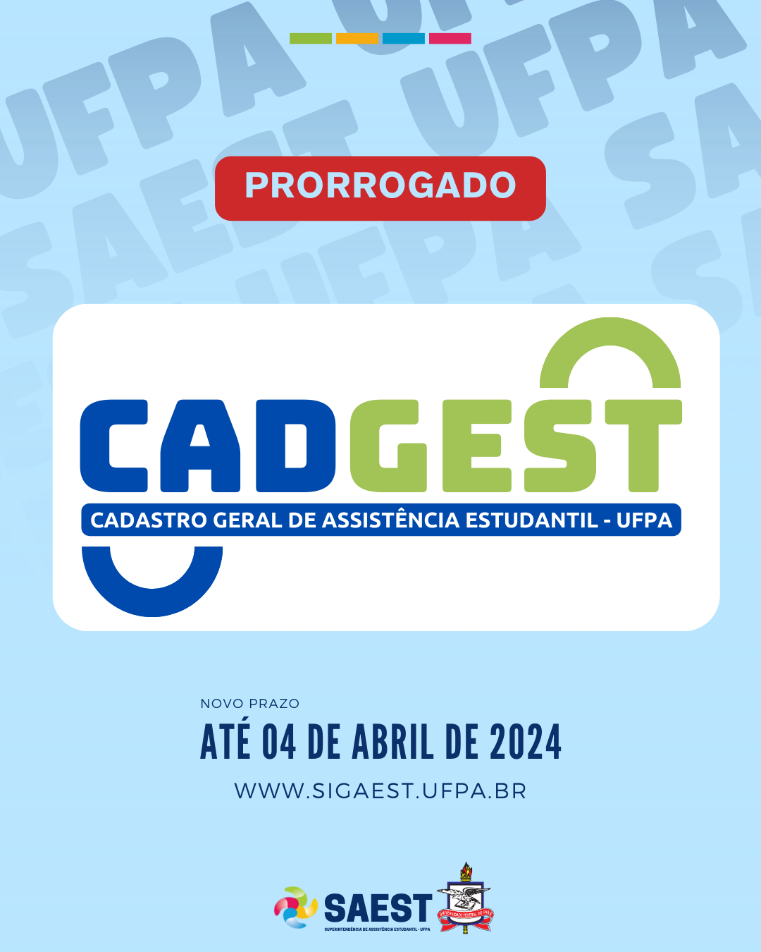 Card Informativo sobre a prorrogação do prazo de inscrição no Cadastro Geral de Assistência Estudantil. Sobre um fundo azul claro, no topo, um retângulo vermelho com a palavra PRORROGADO escrito em letras azuis claras. Ao centro, um retângulo branco e a palavra CADGEST escrita em azul escuro e verde claro. Abaixo, escrito em um retângulo azul escuro com letras azuis claras: CADASTRO GERAL DE ASSISTÊNCIA ESTUDANTIL - UFPA. Mais abaixo, centralizado, escrito em letras azuis escuras: NOVO PRAZO 04 DE ABRIL DE 2024. Logo abaixo, o site WWW.SIGAEST.UFPA.BR. No centro, na parte inferior do card, a logo da SAEST e o brasão da UFPA.